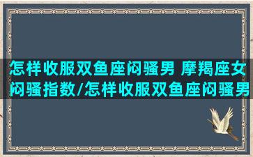 怎样收服双鱼座闷骚男 摩羯座女闷骚指数/怎样收服双鱼座闷骚男 摩羯座女闷骚指数-我的网站